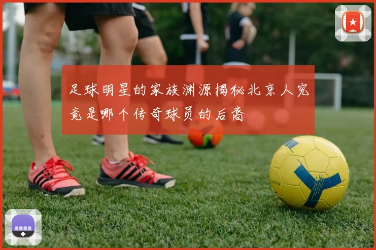 足球明星的家族渊源揭秘北京人究竟是哪个传奇球员的后裔