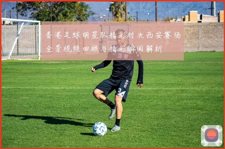 香港足球明星队精彩对决西安赛场全景视频回顾与精彩瞬间解析