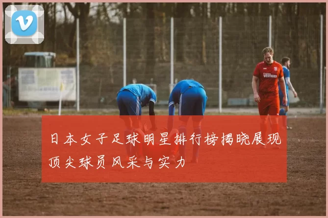 日本女子足球明星排行榜揭晓展现顶尖球员风采与实力