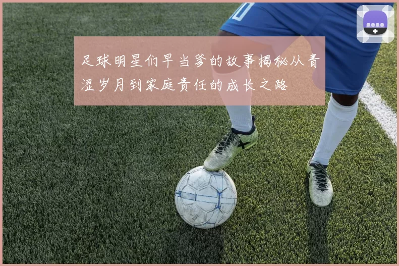 足球明星们早当爹的故事揭秘从青涩岁月到家庭责任的成长之路
