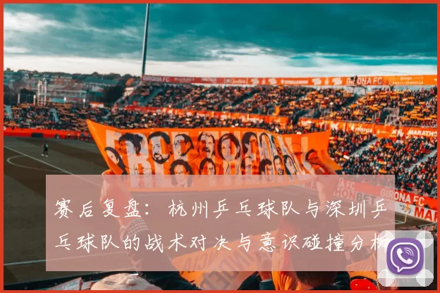 赛后复盘：杭州乒乓球队与深圳乒乓球队的战术对决与意识碰撞分析
