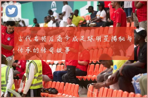古代名将后裔今成足球明星揭秘与传承的传奇故事