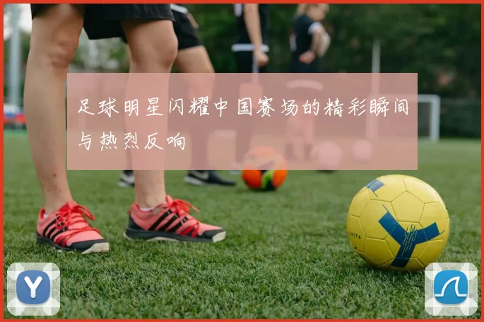 足球明星闪耀中国赛场的精彩瞬间与热烈反响