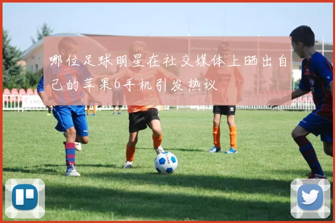 哪位足球明星在社交媒体上晒出自己的苹果6手机引发热议