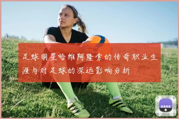 足球明星哈维阿隆索的传奇职业生涯与对足球的深远影响分析
