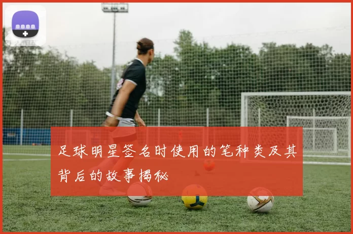 足球明星签名时使用的笔种类及其背后的故事揭秘