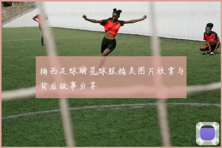 梅西足球明星球服精美图片欣赏与背后故事分享