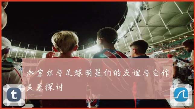 加索尔与足球明星们的友谊与合作关系探讨