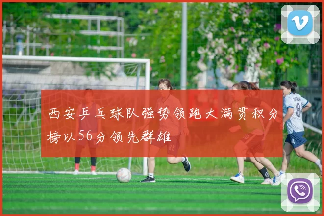西安乒乓球队强势领跑大满贯积分榜以56分领先群雄