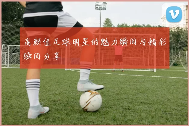 高颜值足球明星的魅力瞬间与精彩瞬间分享