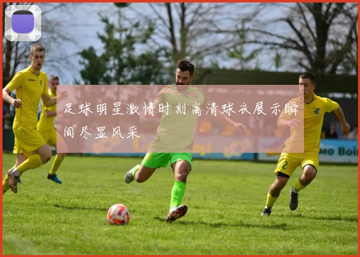足球明星激情时刻高清球衣展示瞬间尽显风采