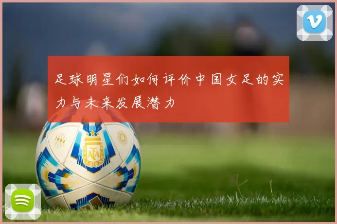 足球明星们如何评价中国女足的实力与未来发展潜力