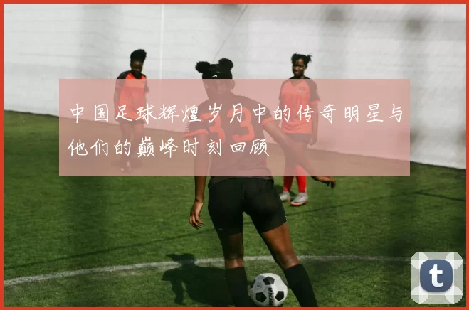 中国足球辉煌岁月中的传奇明星与他们的巅峰时刻回顾