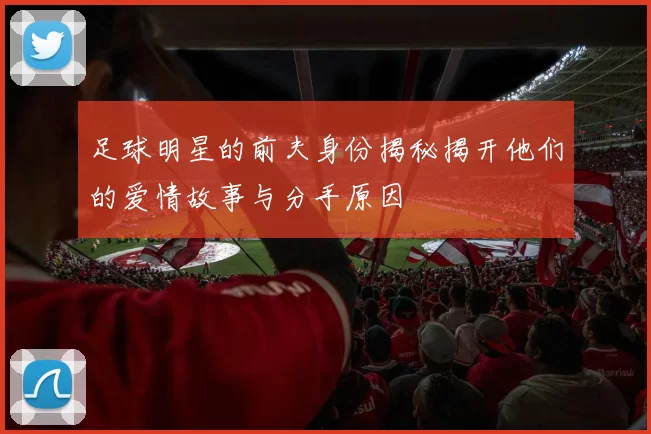 足球明星的前夫身份揭秘揭开他们的爱情故事与分手原因