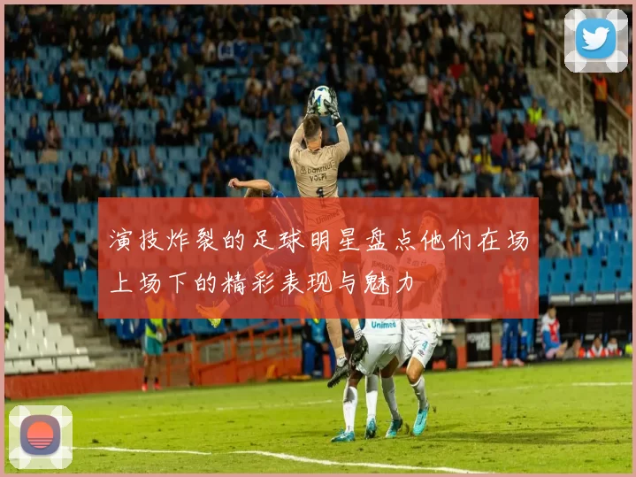 演技炸裂的足球明星盘点他们在场上场下的精彩表现与魅力