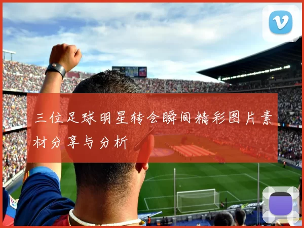 三位足球明星转会瞬间精彩图片素材分享与分析