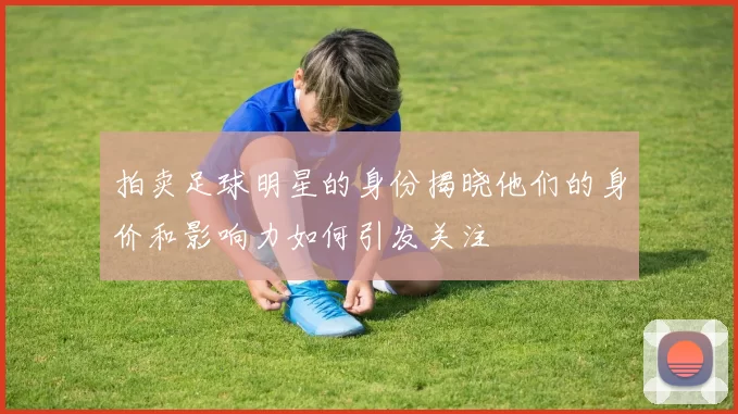 拍卖足球明星的身份揭晓他们的身价和影响力如何引发关注