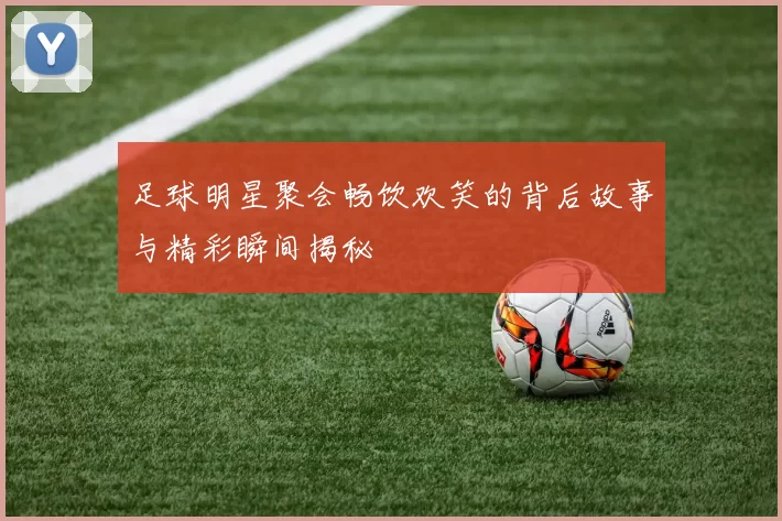 足球明星聚会畅饮欢笑的背后故事与精彩瞬间揭秘