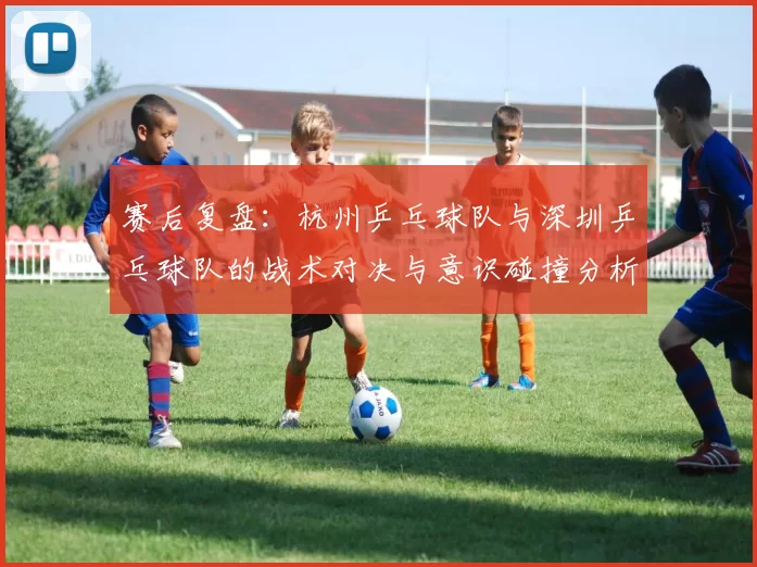 赛后复盘：杭州乒乓球队与深圳乒乓球队的战术对决与意识碰撞分析