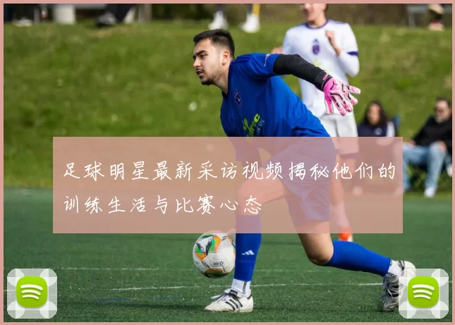 足球明星最新采访视频揭秘他们的训练生活与比赛心态