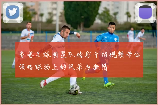 香港足球明星队精彩介绍视频带你领略球场上的风采与激情