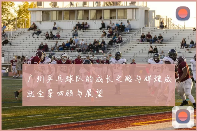 广州乒乓球队的成长之路与辉煌成就全景回顾与展望
