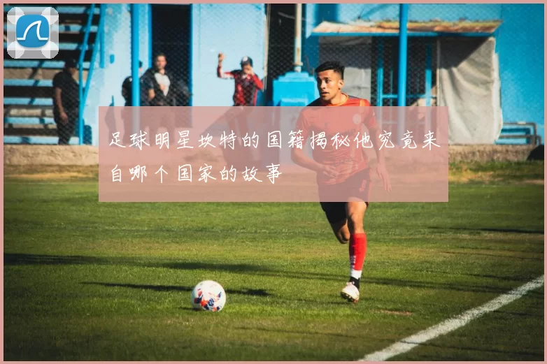 足球明星坎特的国籍揭秘他究竟来自哪个国家的故事