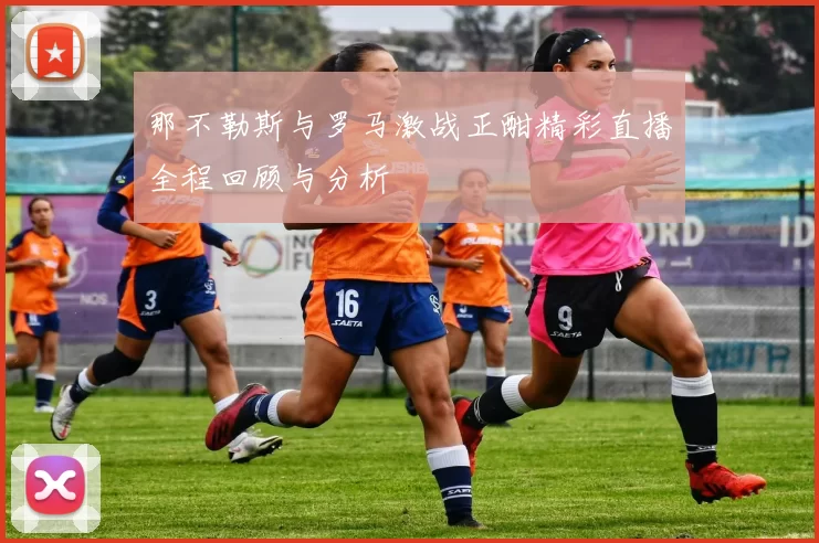 那不勒斯与罗马激战正酣精彩直播全程回顾与分析