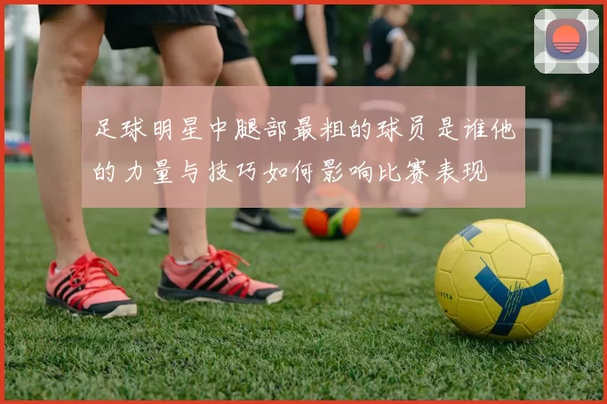 足球明星中腿部最粗的球员是谁他的力量与技巧如何影响比赛表现