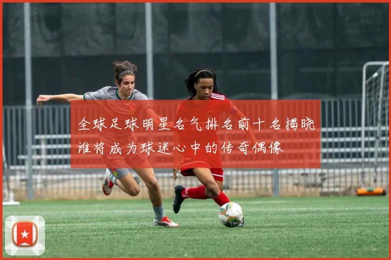 全球足球明星名气排名前十名揭晓谁将成为球迷心中的传奇偶像