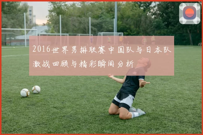 2016世界男排联赛中国队与日本队激战回顾与精彩瞬间分析