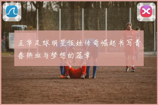 五华足球明星伍姓传奇崛起书写青春热血与梦想的篇章
