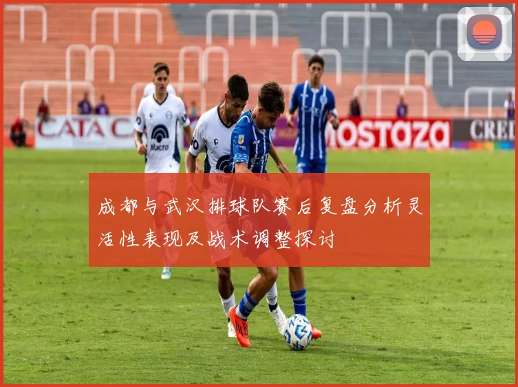 成都与武汉排球队赛后复盘分析灵活性表现及战术调整探讨