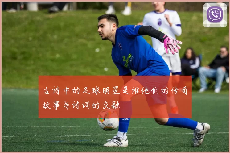 古诗中的足球明星是谁他们的传奇故事与诗词的交融