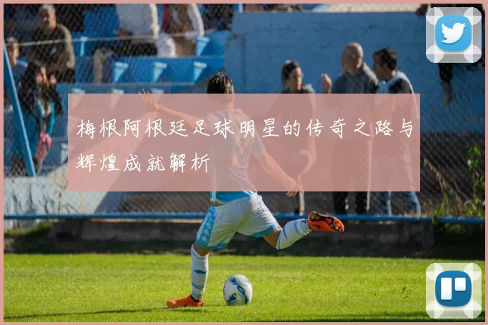 梅根阿根廷足球明星的传奇之路与辉煌成就解析