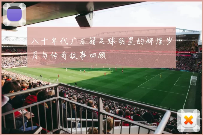 八十年代广东籍足球明星的辉煌岁月与传奇故事回顾