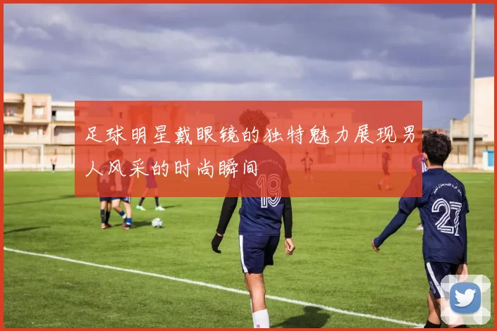 足球明星戴眼镜的独特魅力展现男人风采的时尚瞬间