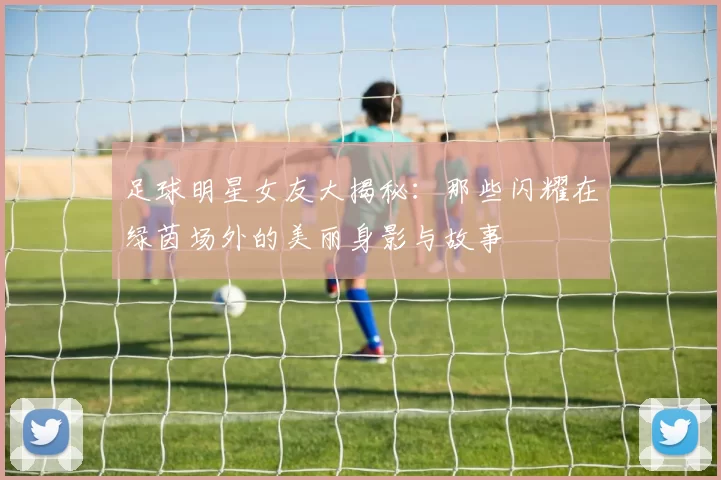 足球明星女友大揭秘：那些闪耀在绿茵场外的美丽身影与故事