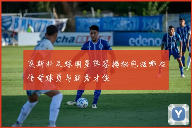 莫斯科足球明星阵容揭秘包括哪些传奇球员与新秀才俊