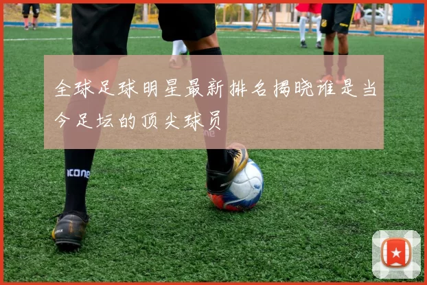 全球足球明星最新排名揭晓谁是当今足坛的顶尖球员