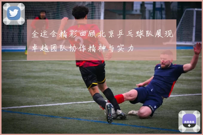 全运会精彩回顾北京乒乓球队展现卓越团队协作精神与实力