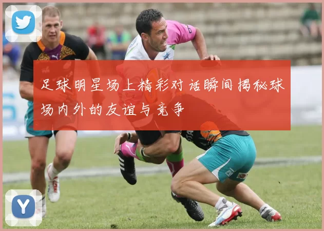 足球明星场上精彩对话瞬间揭秘球场内外的友谊与竞争