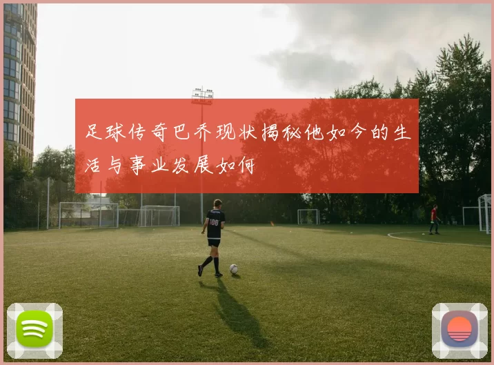 足球传奇巴乔现状揭秘他如今的生活与事业发展如何