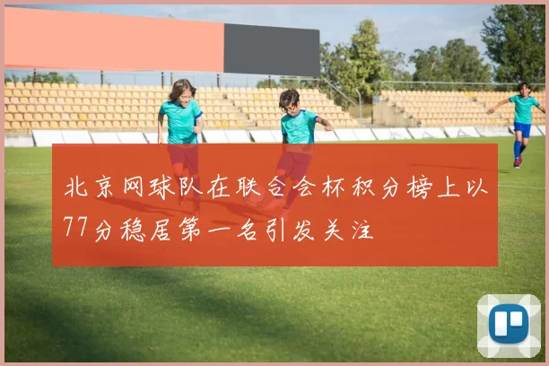 北京网球队在联合会杯积分榜上以77分稳居第一名引发关注