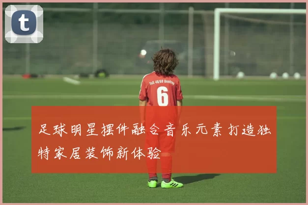 足球明星摆件融合音乐元素打造独特家居装饰新体验