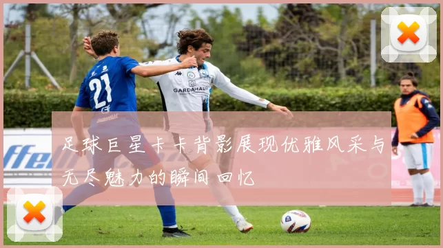 足球巨星卡卡背影展现优雅风采与无尽魅力的瞬间回忆