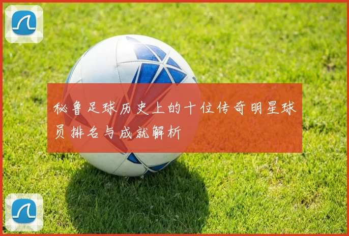 秘鲁足球历史上的十位传奇明星球员排名与成就解析