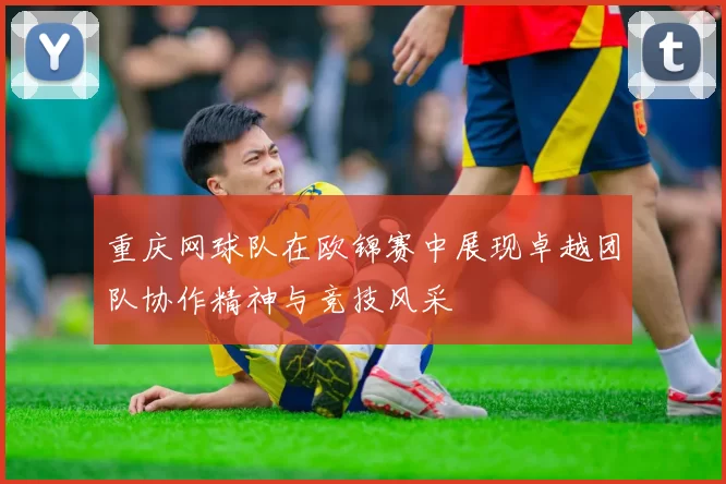 重庆网球队在欧锦赛中展现卓越团队协作精神与竞技风采