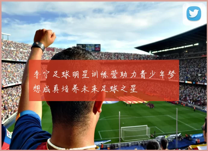 李宁足球明星训练营助力青少年梦想成真培养未来足球之星