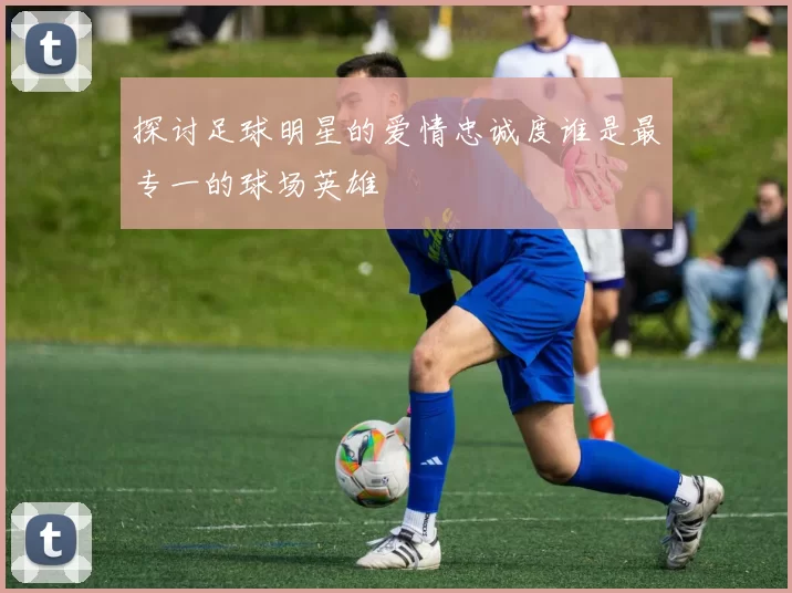 探讨足球明星的爱情忠诚度谁是最专一的球场英雄